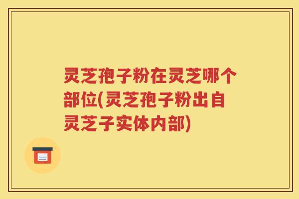 灵芝孢子粉在灵芝哪个部位(灵芝孢子粉出自灵芝子实体内部)