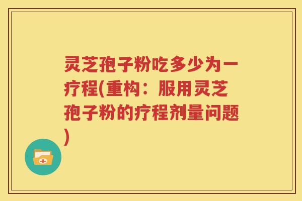 灵芝孢子粉吃多少为一疗程(重构：服用灵芝孢子粉的疗程剂量问题)
