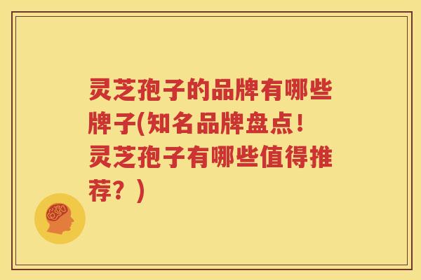 灵芝孢子的品牌有哪些牌子(知名品牌盘点！灵芝孢子有哪些值得推荐？)