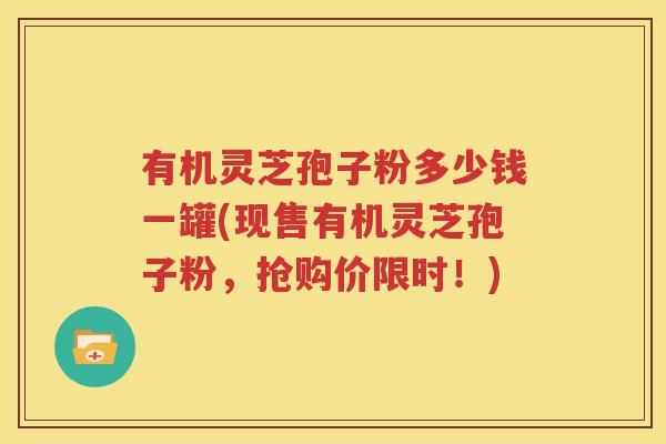 有机灵芝孢子粉多少钱一罐(现售有机灵芝孢子粉，抢购价限时！)