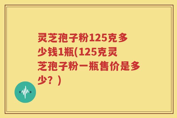 灵芝孢子粉125克多少钱1瓶(125克灵芝孢子粉一瓶售价是多少？)