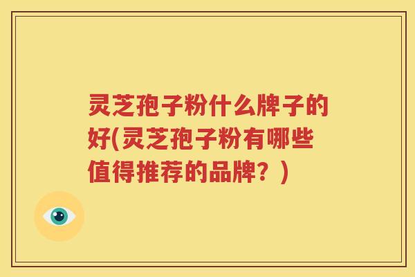 灵芝孢子粉什么牌子的好(灵芝孢子粉有哪些值得推荐的品牌？)