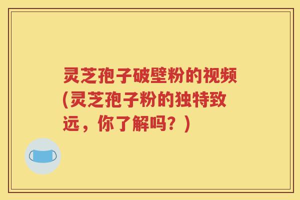 灵芝孢子破壁粉的视频(灵芝孢子粉的独特致远，你了解吗？)