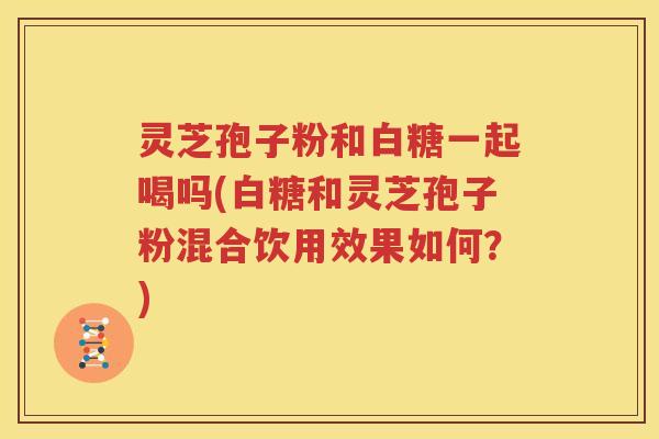 灵芝孢子粉和白糖一起喝吗(白糖和灵芝孢子粉混合饮用效果如何？)