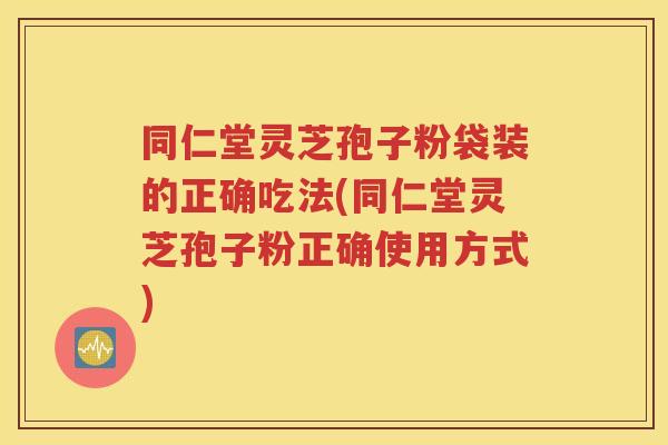同仁堂灵芝孢子粉袋装的正确吃法(同仁堂灵芝孢子粉正确使用方式)