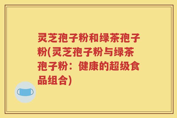 灵芝孢子粉和绿茶孢子粉(灵芝孢子粉与绿茶孢子粉：健康的超级食品组合)