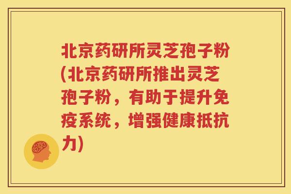 北京药研所灵芝孢子粉(北京药研所推出灵芝孢子粉，有助于提升免疫系统，增强健康抵抗力)