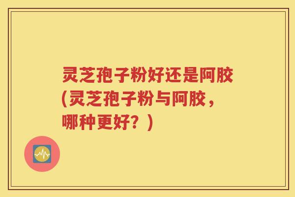 灵芝孢子粉好还是阿胶(灵芝孢子粉与阿胶，哪种更好？)