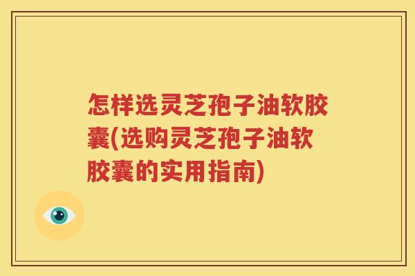怎样选灵芝孢子油软胶囊(选购灵芝孢子油软胶囊的实用指南)