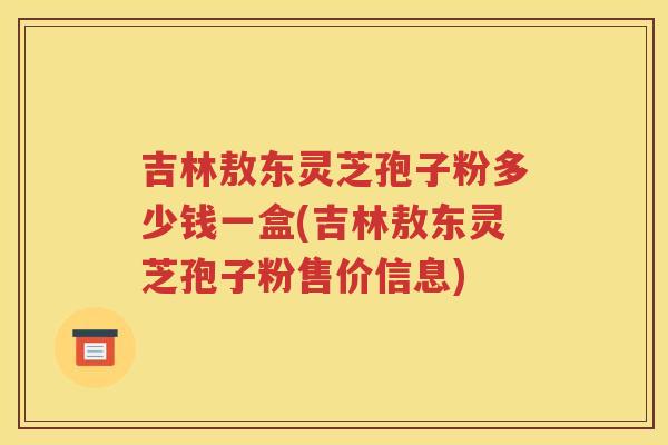 吉林敖东灵芝孢子粉多少钱一盒(吉林敖东灵芝孢子粉售价信息)