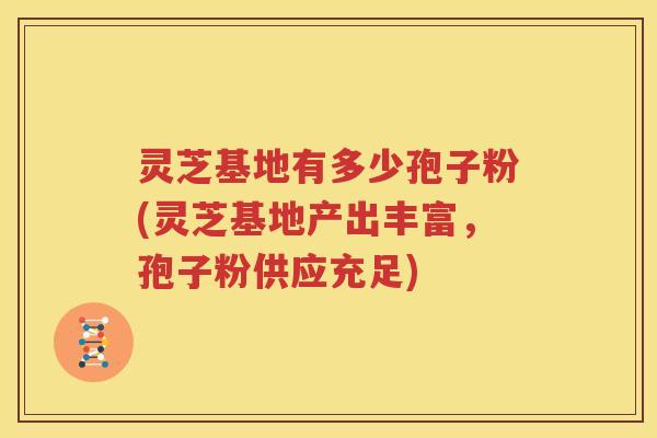 灵芝基地有多少孢子粉(灵芝基地产出丰富，孢子粉供应充足)