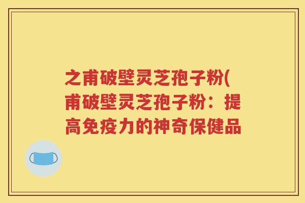 之甫破壁灵芝孢子粉(甫破壁灵芝孢子粉：提高免疫力的神奇保健品