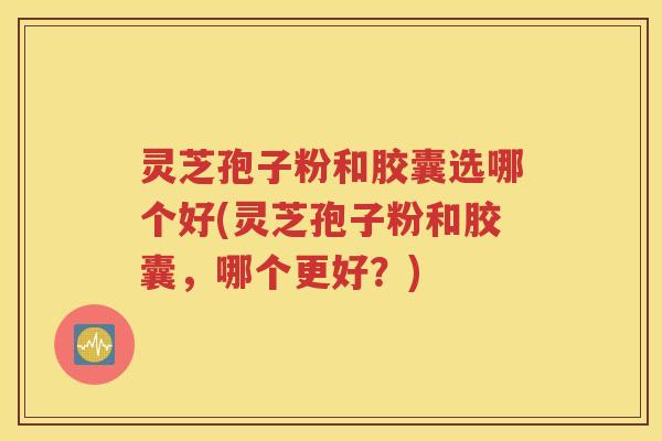灵芝孢子粉和胶囊选哪个好(灵芝孢子粉和胶囊，哪个更好？)