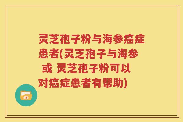 灵芝孢子粉与海参癌症患者(灵芝孢子与海参 或 灵芝孢子粉可以对癌症患者有帮助)