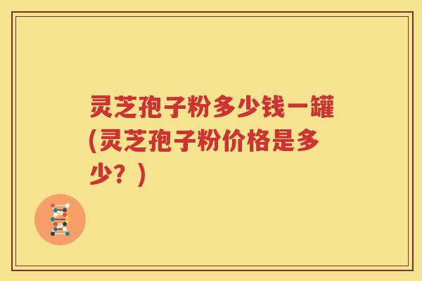 灵芝孢子粉多少钱一罐(灵芝孢子粉价格是多少？)