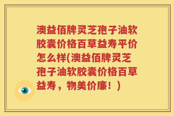 澳益佰牌灵芝孢子油软胶囊价格百草益寿平价怎么样(澳益佰牌灵芝孢子油软胶囊价格百草益寿，物美价廉！)