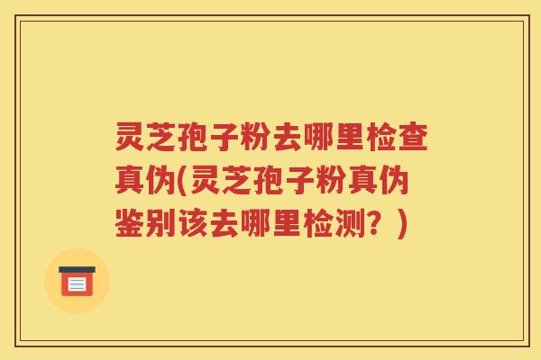 灵芝孢子粉去哪里检查真伪(灵芝孢子粉真伪鉴别该去哪里检测？)