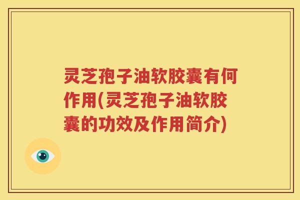 灵芝孢子油软胶囊有何作用(灵芝孢子油软胶囊的功效及作用简介)