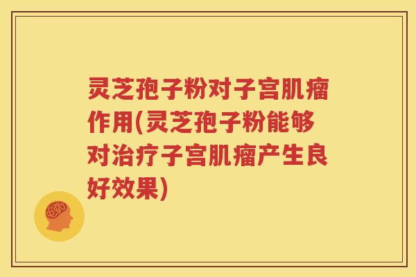 灵芝孢子粉对子宫肌瘤作用(灵芝孢子粉能够对治疗子宫肌瘤产生良好效果)
