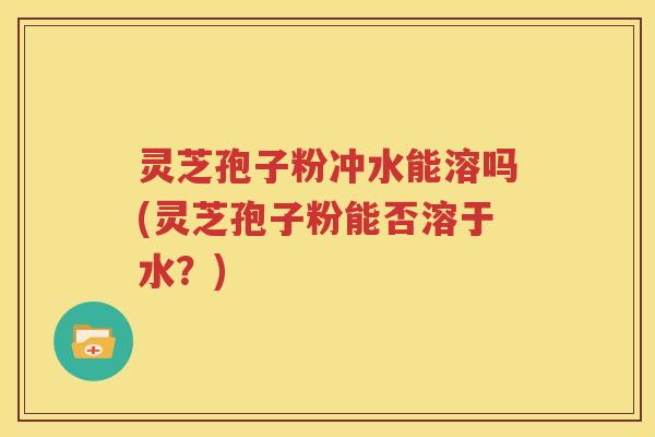 灵芝孢子粉冲水能溶吗(灵芝孢子粉能否溶于水？)