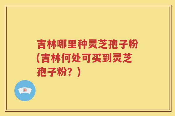 吉林哪里种灵芝孢子粉(吉林何处可买到灵芝孢子粉？)