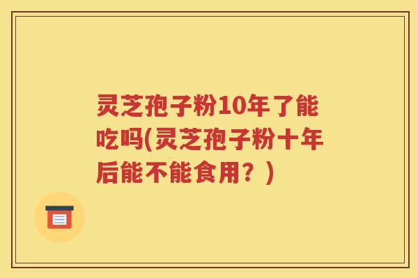 灵芝孢子粉10年了能吃吗(灵芝孢子粉十年后能不能食用？)