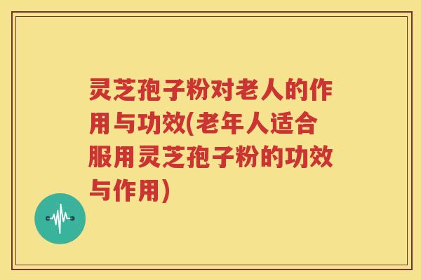 灵芝孢子粉对老人的作用与功效(老年人适合服用灵芝孢子粉的功效与作用)