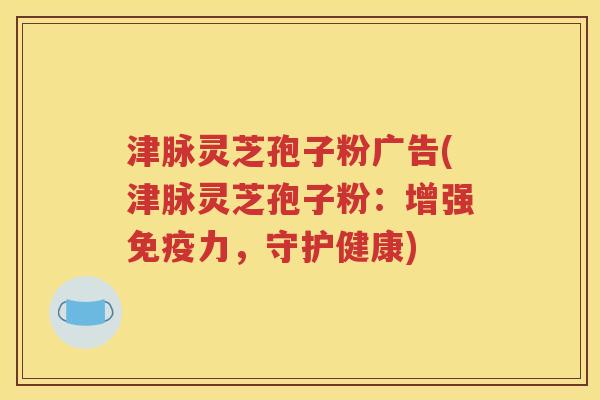 津脉灵芝孢子粉广告(津脉灵芝孢子粉：增强免疫力，守护健康)