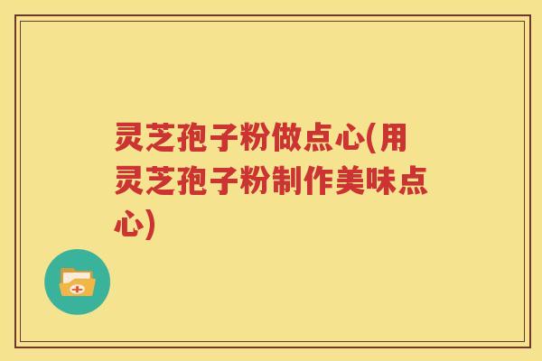灵芝孢子粉做点心(用灵芝孢子粉制作美味点心)