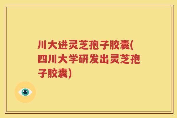 川大进灵芝孢子胶囊(四川大学研发出灵芝孢子胶囊)