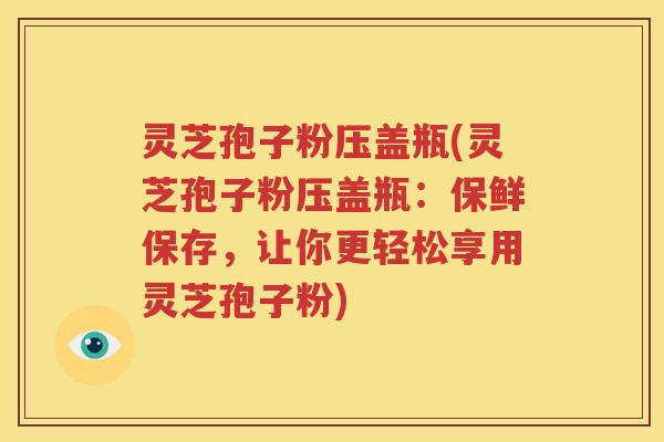 灵芝孢子粉压盖瓶(灵芝孢子粉压盖瓶：保鲜保存，让你更轻松享用灵芝孢子粉)