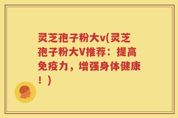 灵芝孢子粉大v(灵芝孢子粉大V推荐：提高免疫力，增强身体健康！)