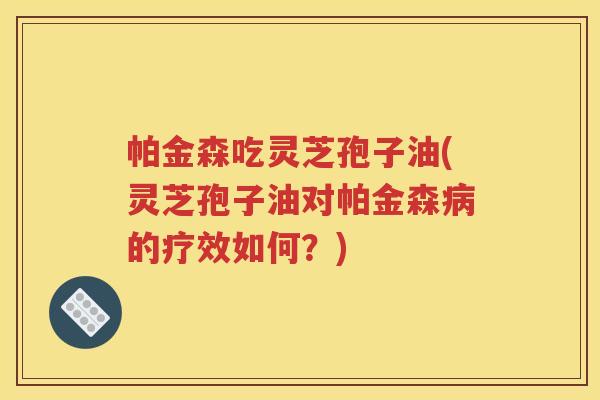 帕金森吃灵芝孢子油(灵芝孢子油对帕金森病的疗效如何？)