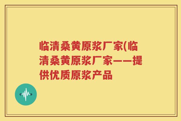临清桑黄原浆厂家(临清桑黄原浆厂家——提供优质原浆产品