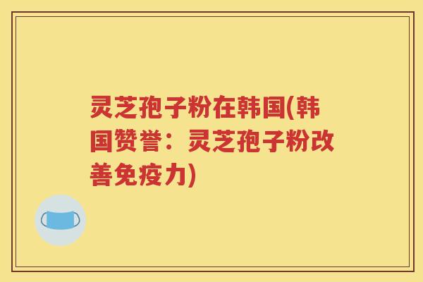 灵芝孢子粉在韩国(韩国赞誉：灵芝孢子粉改善免疫力)