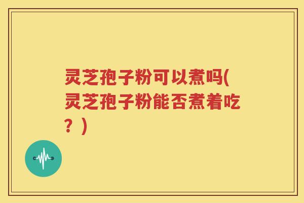 灵芝孢子粉可以煮吗(灵芝孢子粉能否煮着吃？)