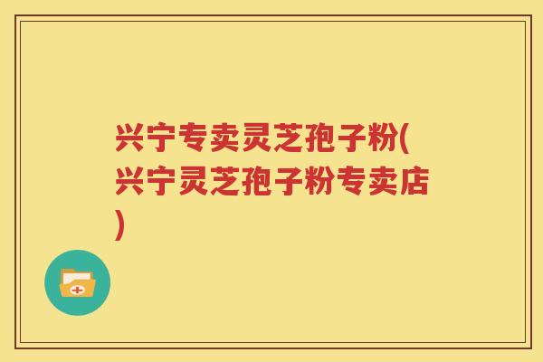 兴宁专卖灵芝孢子粉(兴宁灵芝孢子粉专卖店)