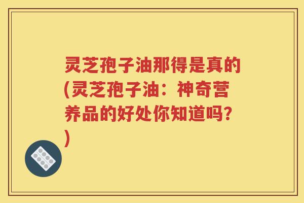 灵芝孢子油那得是真的(灵芝孢子油：神奇营养品的好处你知道吗？)