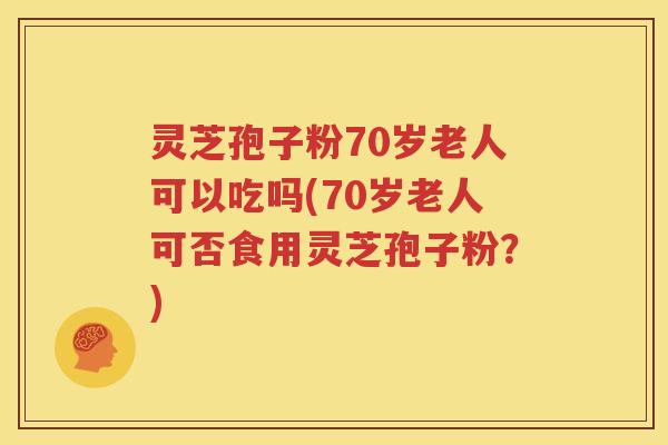 灵芝孢子粉70岁老人可以吃吗(70岁老人可否食用灵芝孢子粉？)