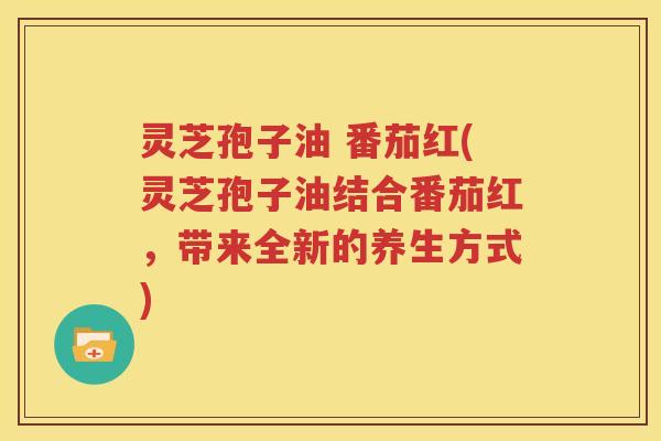 灵芝孢子油 番茄红(灵芝孢子油结合番茄红，带来全新的养生方式)