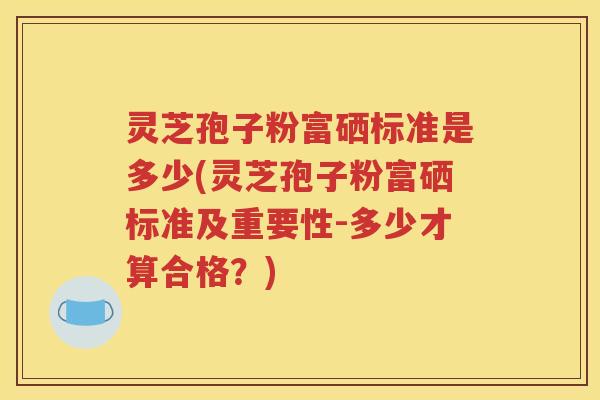 灵芝孢子粉富硒标准是多少(灵芝孢子粉富硒标准及重要性-多少才算合格？)
