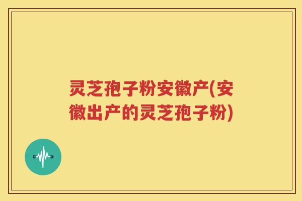 灵芝孢子粉安徽产(安徽出产的灵芝孢子粉)
