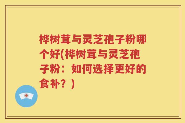 桦树茸与灵芝孢子粉哪个好(桦树茸与灵芝孢子粉：如何选择更好的食补？)