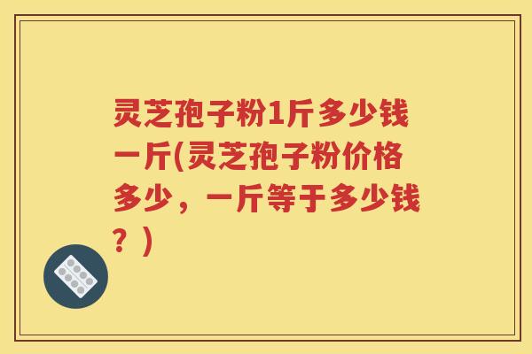 灵芝孢子粉1斤多少钱一斤(灵芝孢子粉价格多少，一斤等于多少钱？)