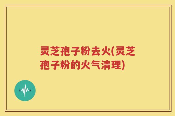 灵芝孢子粉去火(灵芝孢子粉的火气清理)