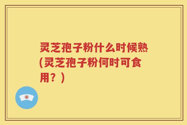 灵芝孢子粉什么时候熟(灵芝孢子粉何时可食用？)
