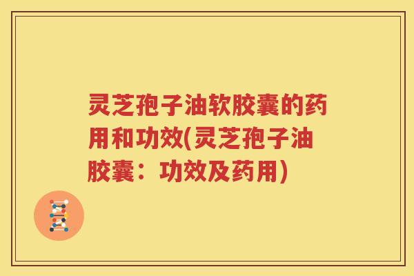 灵芝孢子油软胶囊的药用和功效(灵芝孢子油胶囊：功效及药用)