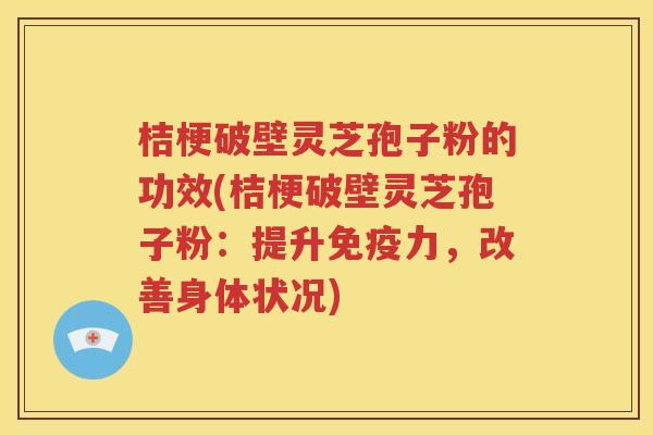 桔梗破壁灵芝孢子粉的功效(桔梗破壁灵芝孢子粉：提升免疫力，改善身体状况)