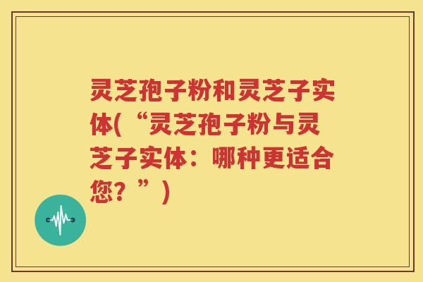 灵芝孢子粉和灵芝子实体(“灵芝孢子粉与灵芝子实体：哪种更适合您？”)