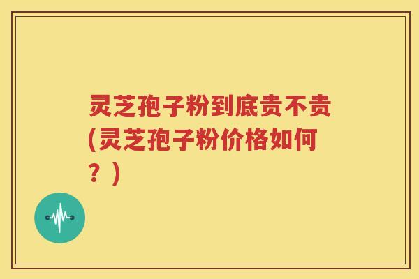 灵芝孢子粉到底贵不贵(灵芝孢子粉价格如何？)